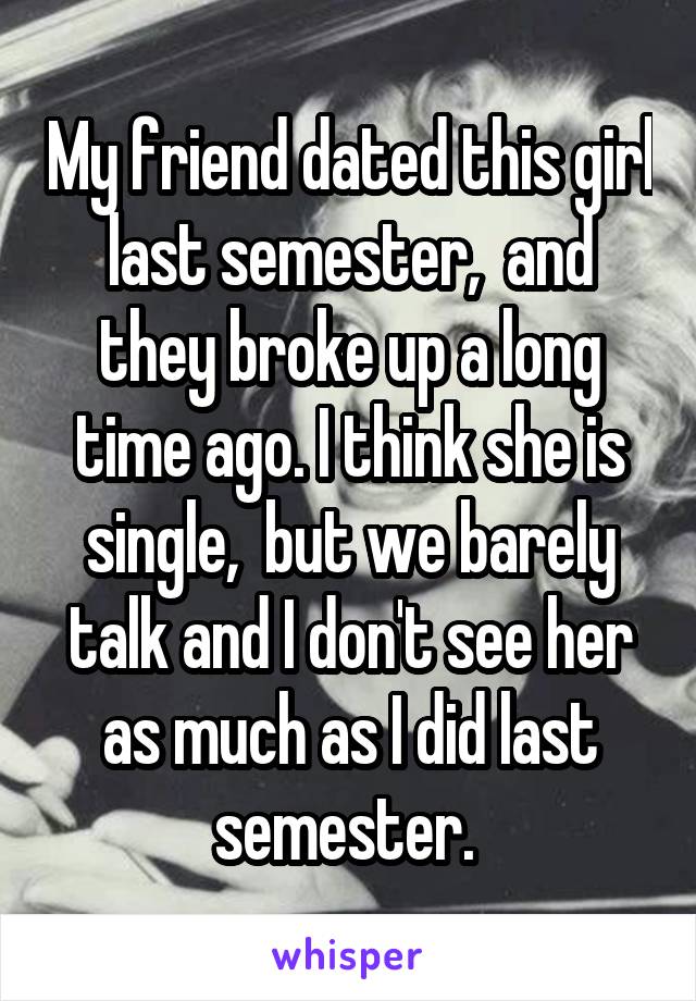 My friend dated this girl last semester,  and they broke up a long time ago. I think she is single,  but we barely talk and I don't see her as much as I did last semester. 