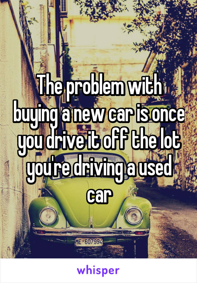 The problem with buying a new car is once you drive it off the lot you're driving a used car