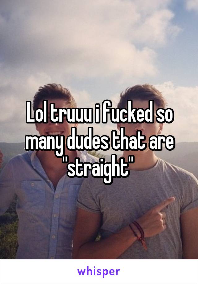 Lol truuu i fucked so many dudes that are "straight" 
