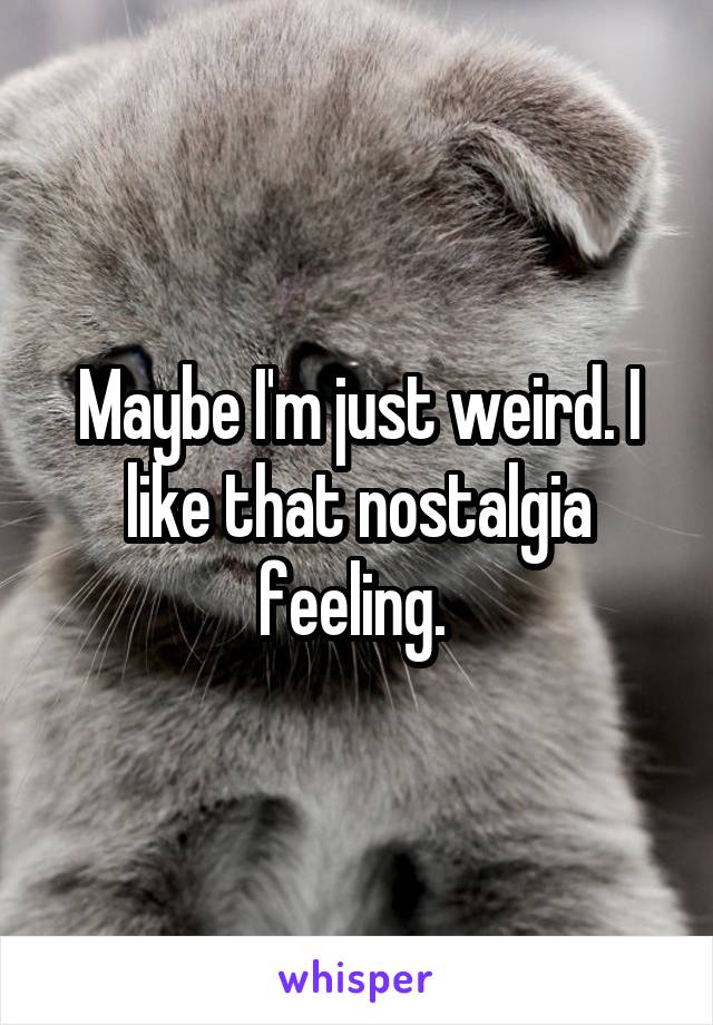 Maybe I'm just weird. I like that nostalgia feeling. 