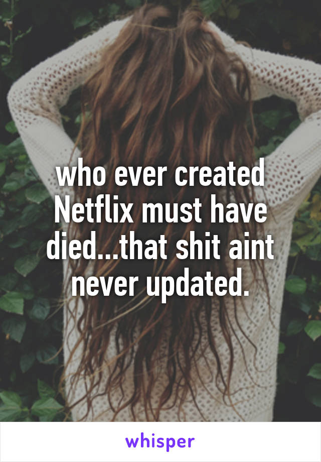 who ever created Netflix must have died...that shit aint never updated.
