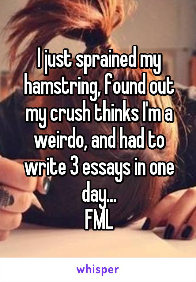 I just sprained my hamstring, found out my crush thinks I'm a weirdo, and had to write 3 essays in one day...
FML
