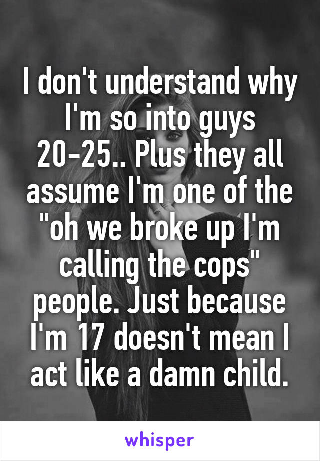 I don't understand why I'm so into guys 20-25.. Plus they all assume I'm one of the "oh we broke up I'm calling the cops" people. Just because I'm 17 doesn't mean I act like a damn child.