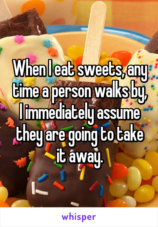 When I eat sweets, any time a person walks by, I immediately assume they are going to take it away.