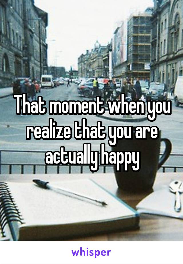 That moment when you realize that you are actually happy