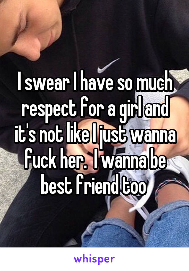 I swear I have so much respect for a girl and it's not like I just wanna fuck her.  I wanna be best friend too 