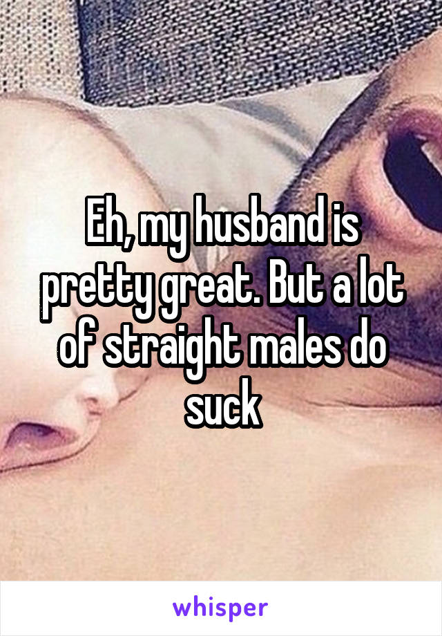 Eh, my husband is pretty great. But a lot of straight males do suck