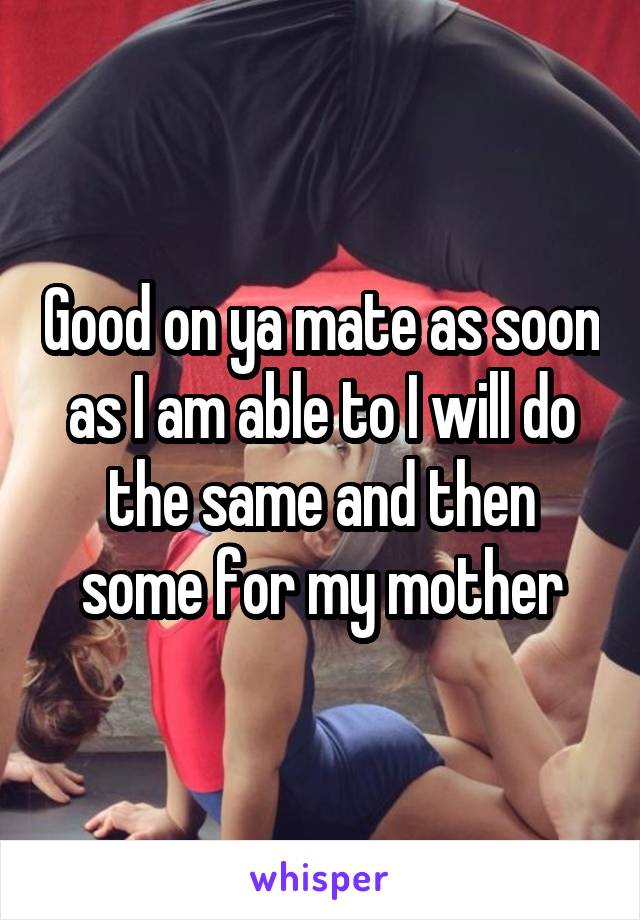 Good on ya mate as soon as I am able to I will do the same and then some for my mother