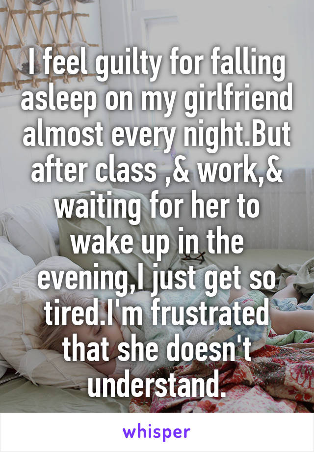 I feel guilty for falling asleep on my girlfriend almost every night.But after class ,& work,& waiting for her to wake up in the evening,I just get so tired.I'm frustrated that she doesn't understand.