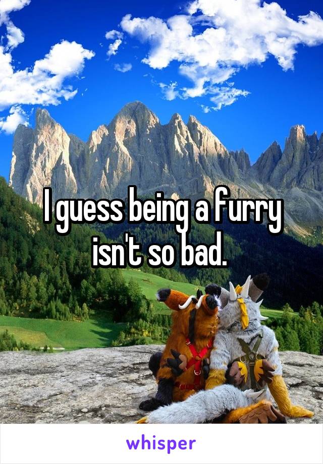 I guess being a furry isn't so bad. 