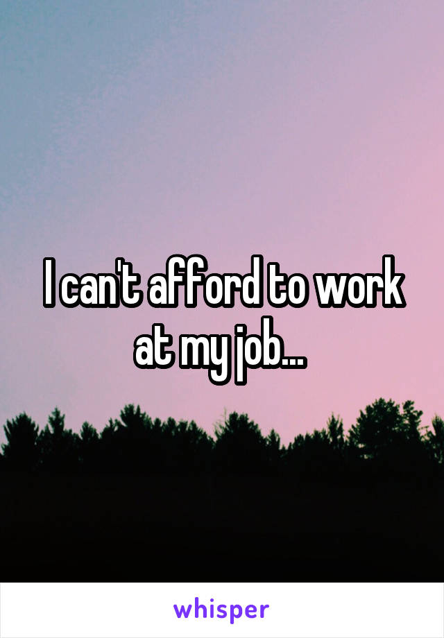 I can't afford to work at my job... 