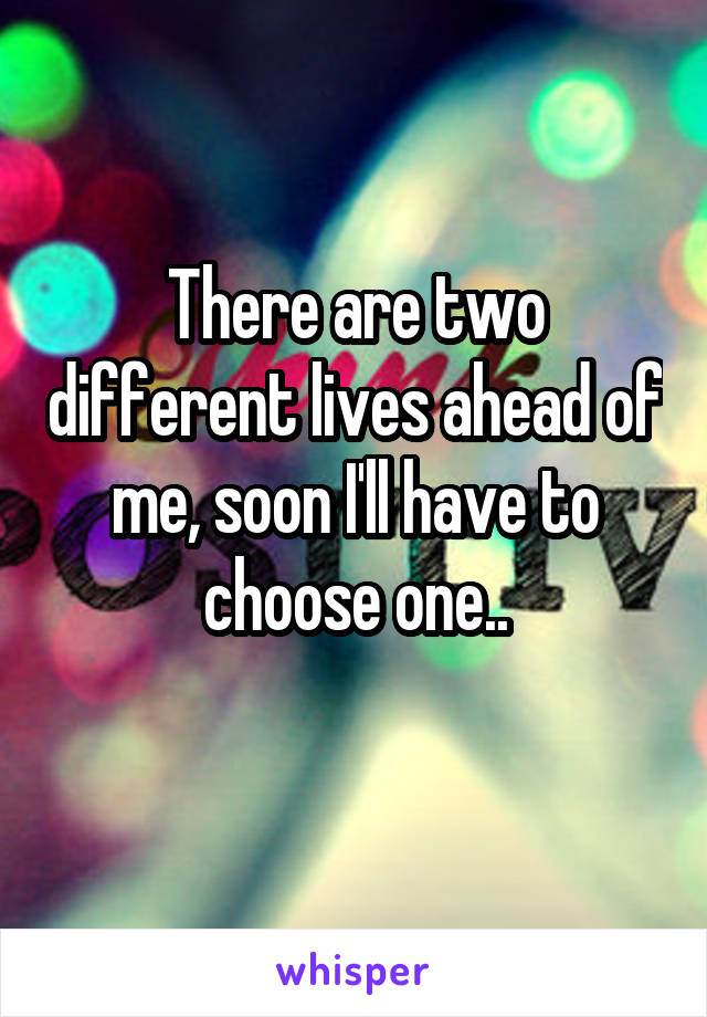 There are two different lives ahead of me, soon I'll have to choose one..
