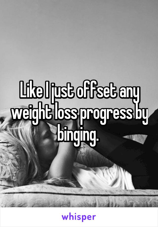 Like I just offset any weight loss progress by binging. 
