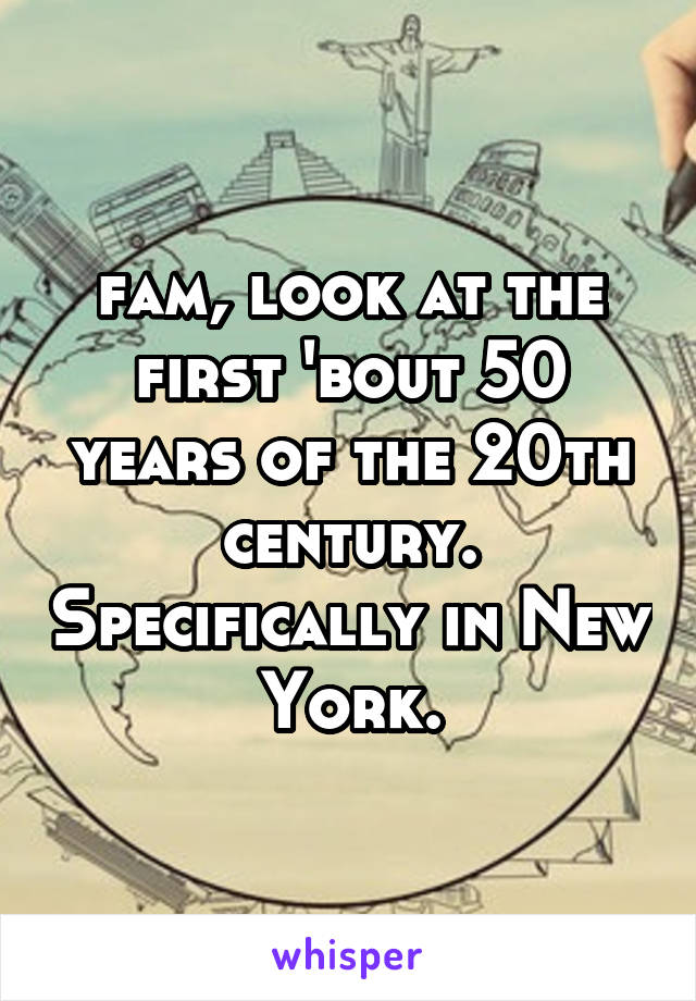 fam, look at the first 'bout 50 years of the 20th century. Specifically in New York.