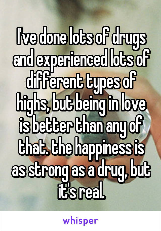 I've done lots of drugs and experienced lots of different types of highs, but being in love is better than any of that. the happiness is as strong as a drug, but it's real.