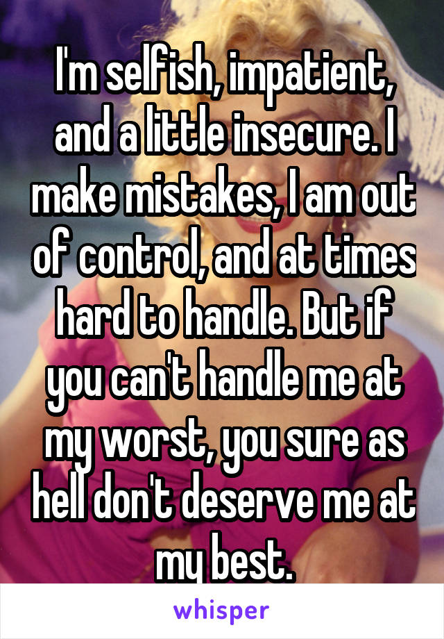 I'm selfish, impatient, and a little insecure. I make mistakes, I am out of control, and at times hard to handle. But if you can't handle me at my worst, you sure as hell don't deserve me at my best.