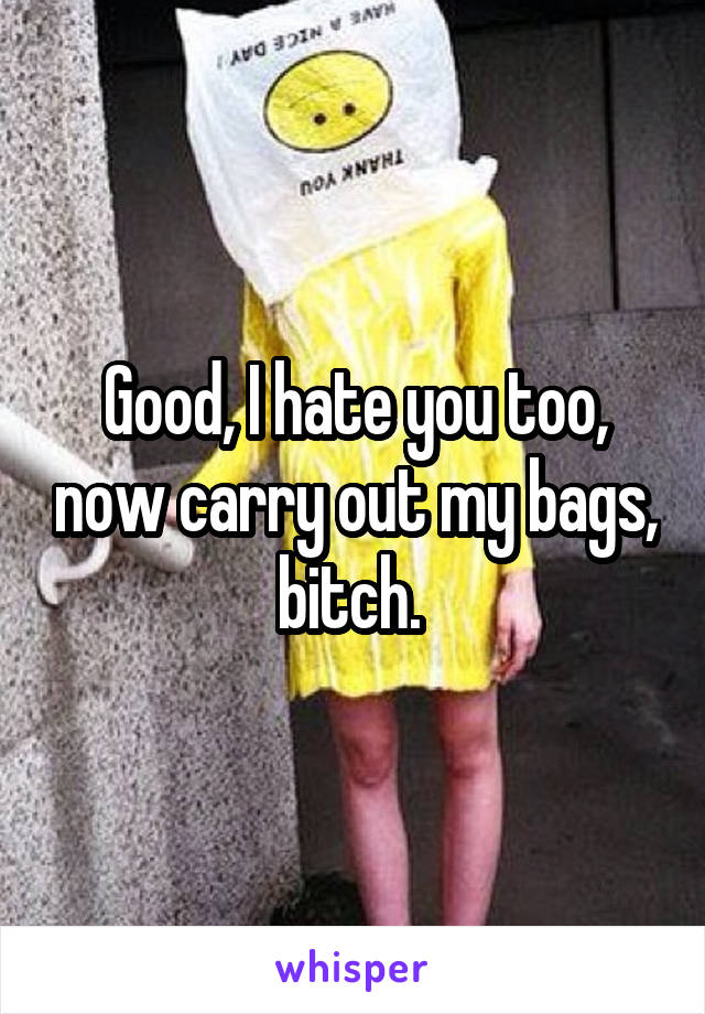 Good, I hate you too, now carry out my bags, bitch. 