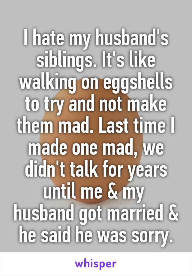 I hate my husband's siblings. It's like walking on eggshells to try and not make them mad. Last time I made one mad, we didn't talk for years until me & my  husband got married & he said he was sorry.