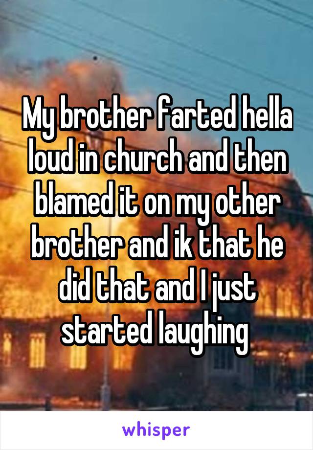 My brother farted hella loud in church and then blamed it on my other brother and ik that he did that and I just started laughing 