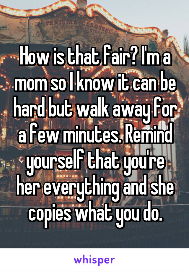 How is that fair? I'm a mom so I know it can be hard but walk away for a few minutes. Remind yourself that you're her everything and she copies what you do.