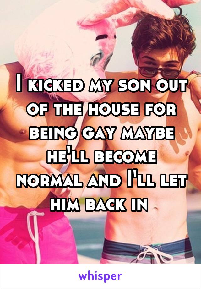 I kicked my son out of the house for being gay maybe he'll become normal and I'll let him back in 