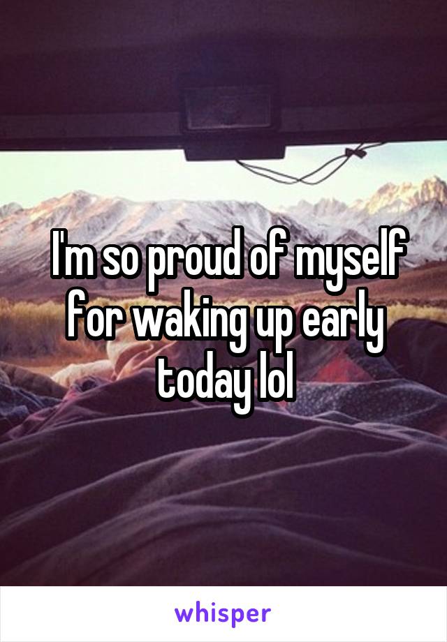  I'm so proud of myself for waking up early today lol