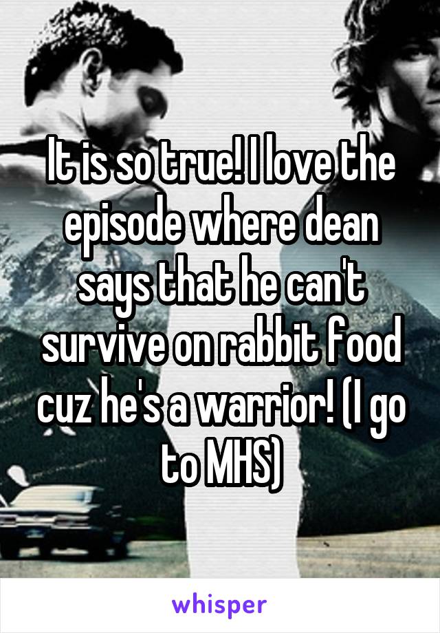 It is so true! I love the episode where dean says that he can't survive on rabbit food cuz he's a warrior! (I go to MHS)