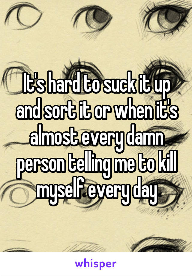It's hard to suck it up and sort it or when it's almost every damn person telling me to kill myself every day
