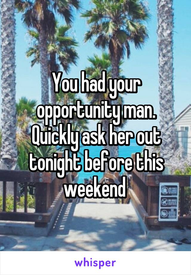 You had your opportunity man. Quickly ask her out tonight before this weekend 