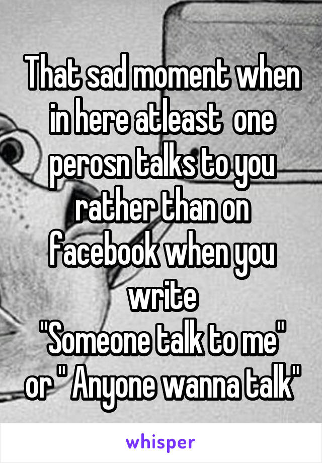 That sad moment when in here atleast  one perosn talks to you rather than on facebook when you write
"Someone talk to me" or " Anyone wanna talk"