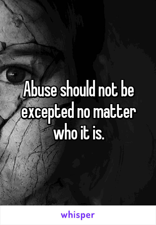 Abuse should not be excepted no matter who it is.