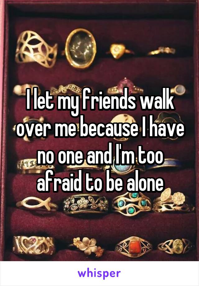 I let my friends walk over me because I have no one and I'm too afraid to be alone