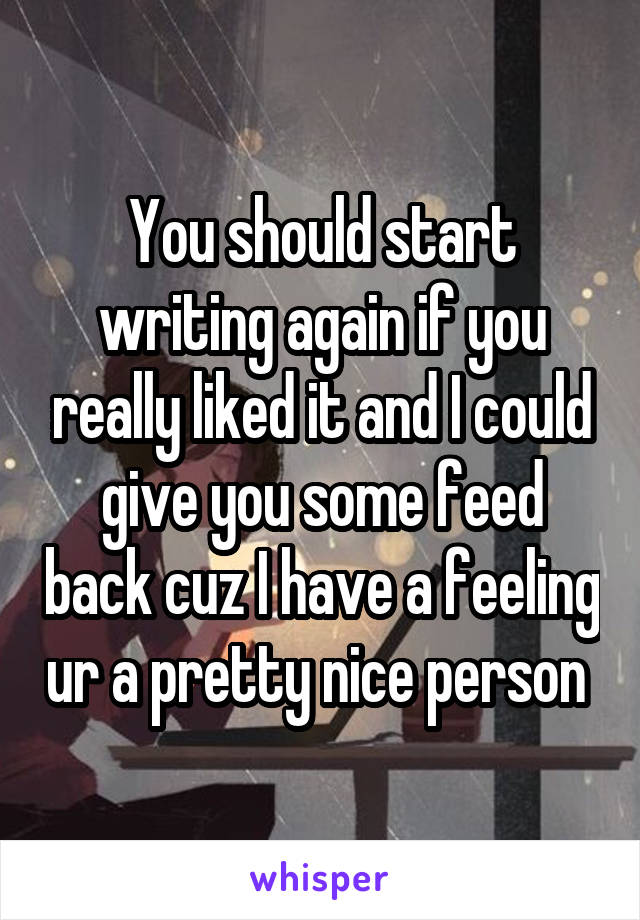 You should start writing again if you really liked it and I could give you some feed back cuz I have a feeling ur a pretty nice person 