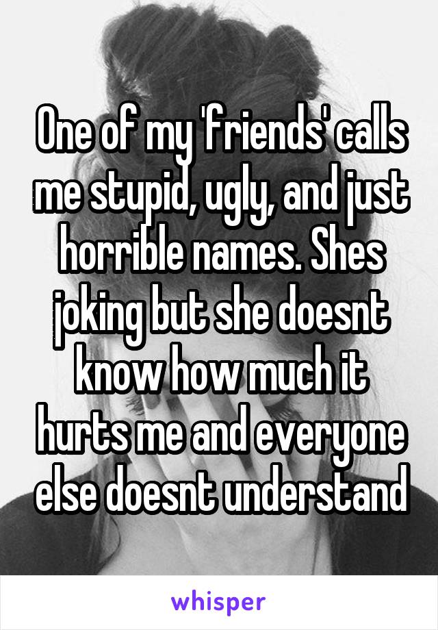 One of my 'friends' calls me stupid, ugly, and just horrible names. Shes joking but she doesnt know how much it hurts me and everyone else doesnt understand