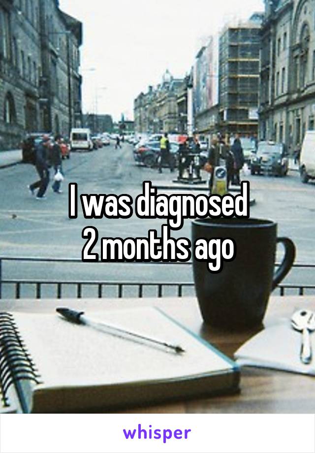 I was diagnosed
2 months ago