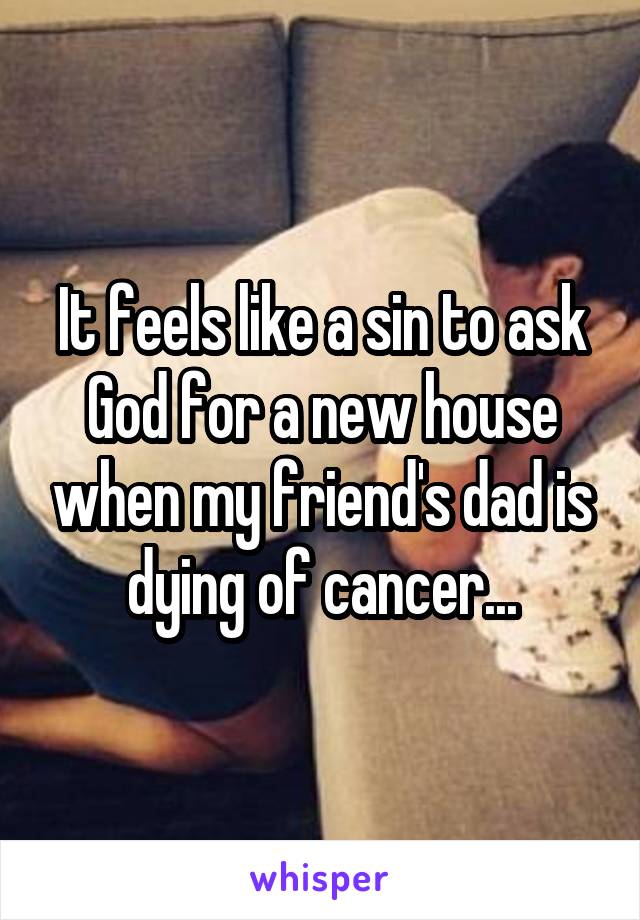 It feels like a sin to ask God for a new house when my friend's dad is dying of cancer...