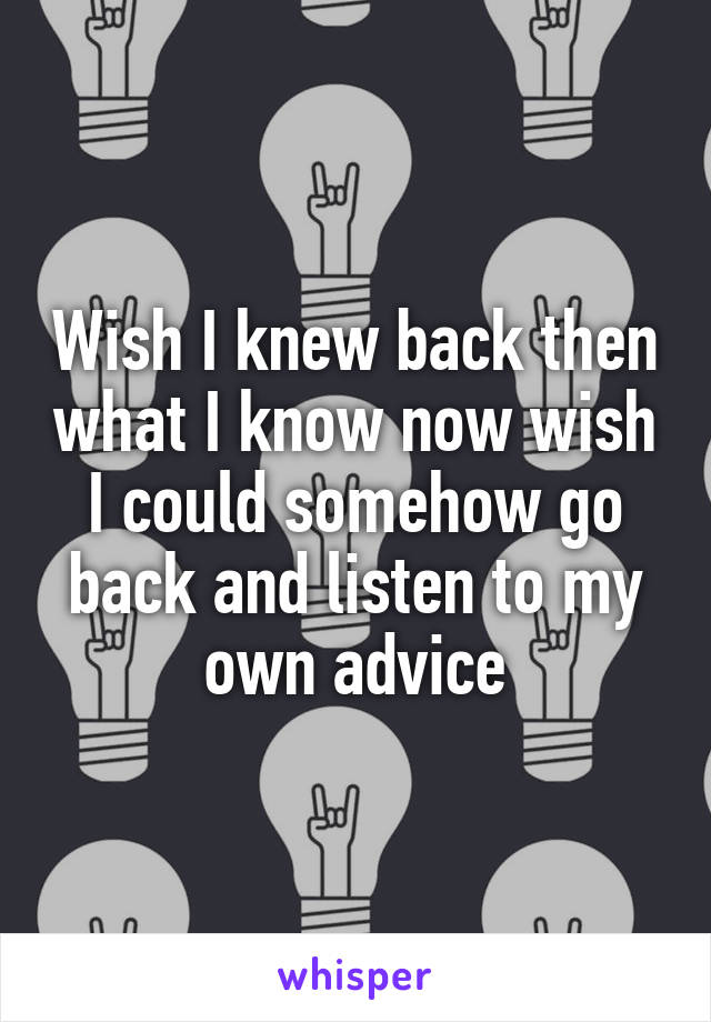 Wish I knew back then what I know now wish I could somehow go back and listen to my own advice