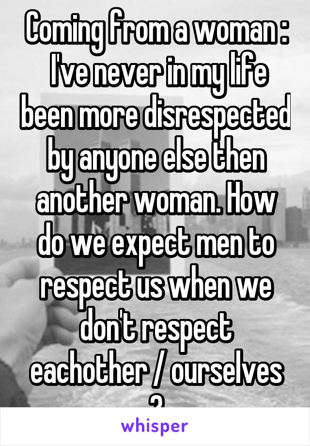 Coming from a woman :
 I've never in my life been more disrespected by anyone else then another woman. How do we expect men to respect us when we don't respect eachother / ourselves ?