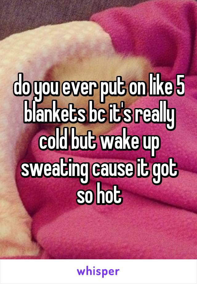 do you ever put on like 5 blankets bc it's really cold but wake up sweating cause it got so hot
