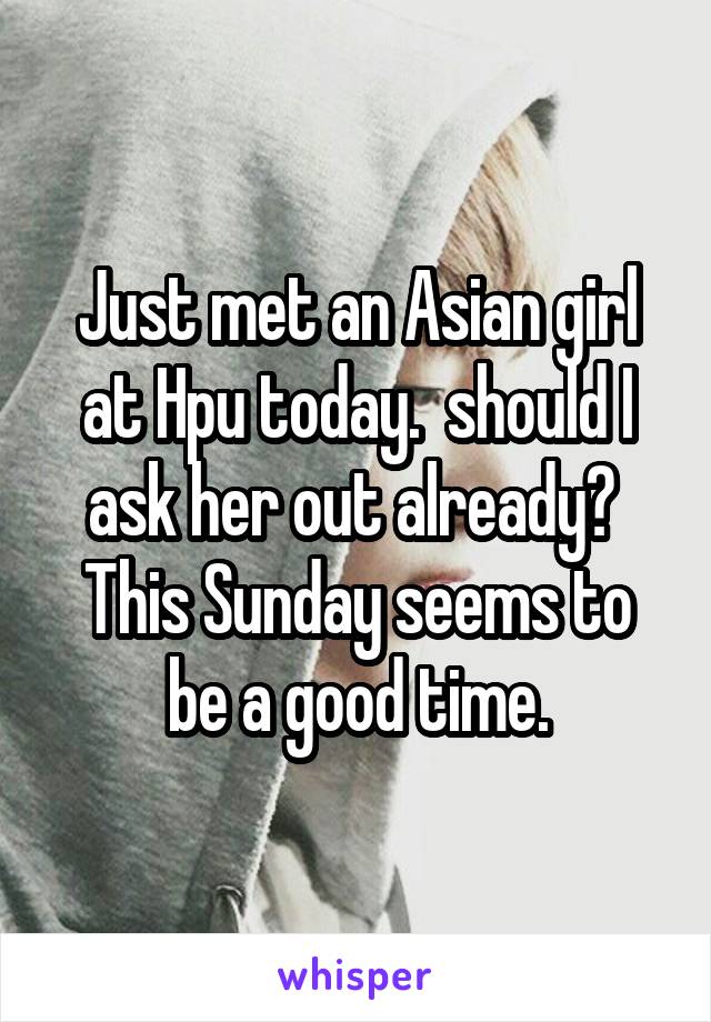 Just met an Asian girl at Hpu today.  should I ask her out already?  This Sunday seems to be a good time.