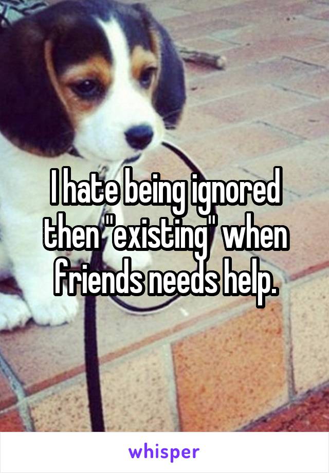 I hate being ignored then "existing" when friends needs help.