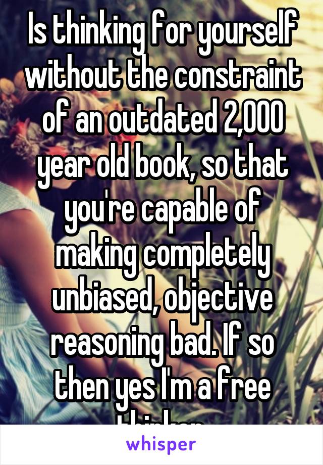 Is thinking for yourself without the constraint of an outdated 2,000 year old book, so that you're capable of making completely unbiased, objective reasoning bad. If so then yes I'm a free thinker.
