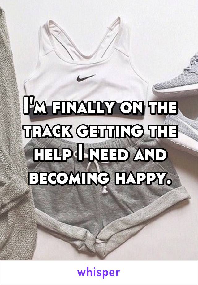 I'm finally on the track getting the help I need and becoming happy.