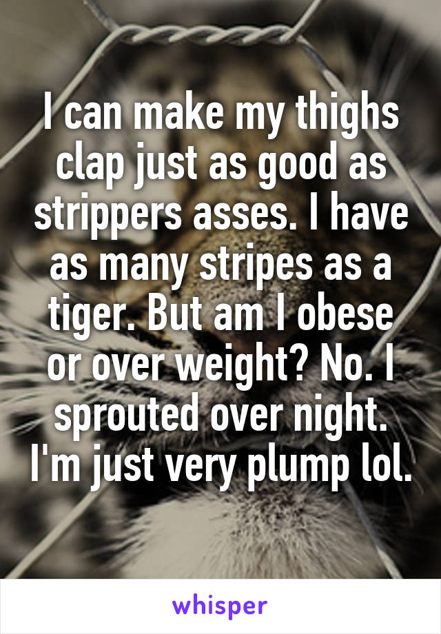 I can make my thighs clap just as good as strippers asses. I have as many stripes as a tiger. But am I obese or over weight? No. I sprouted over night. I'm just very plump lol. 