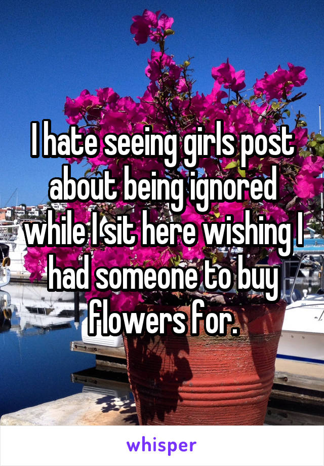 I hate seeing girls post about being ignored while I sit here wishing I had someone to buy flowers for.