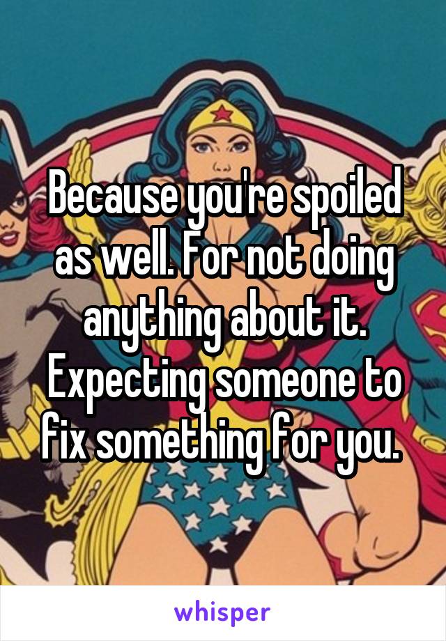 Because you're spoiled as well. For not doing anything about it. Expecting someone to fix something for you. 