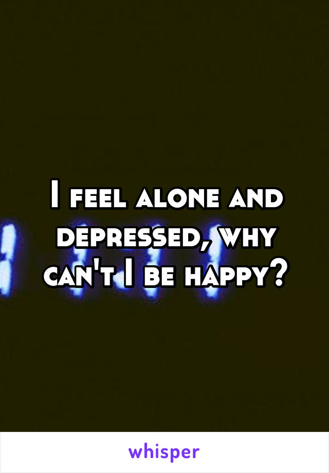 I feel alone and depressed, why can't I be happy?