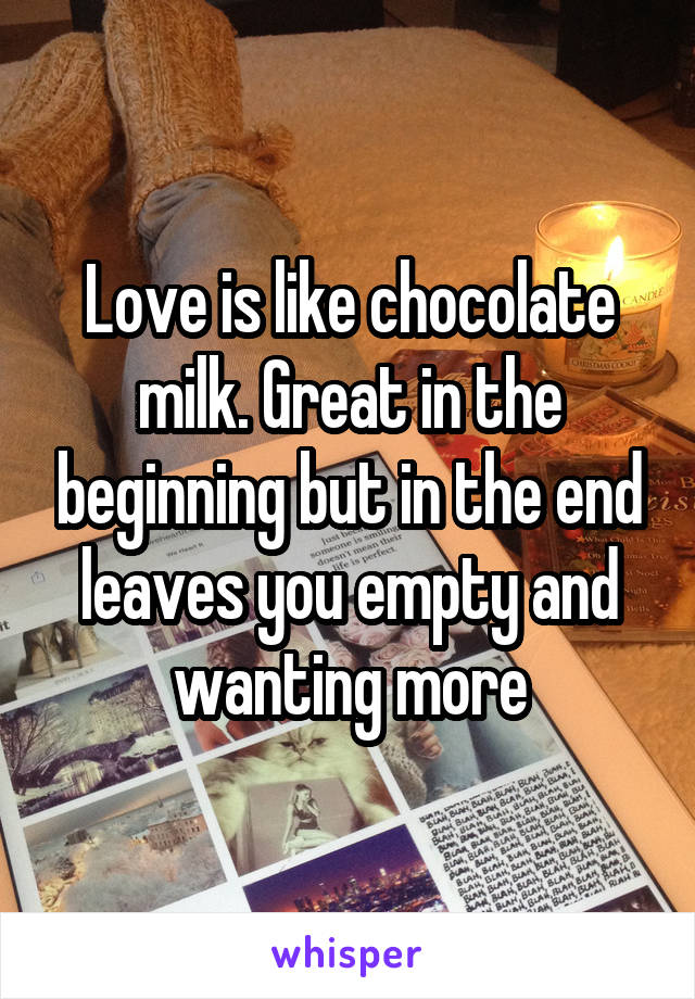 Love is like chocolate milk. Great in the beginning but in the end leaves you empty and wanting more