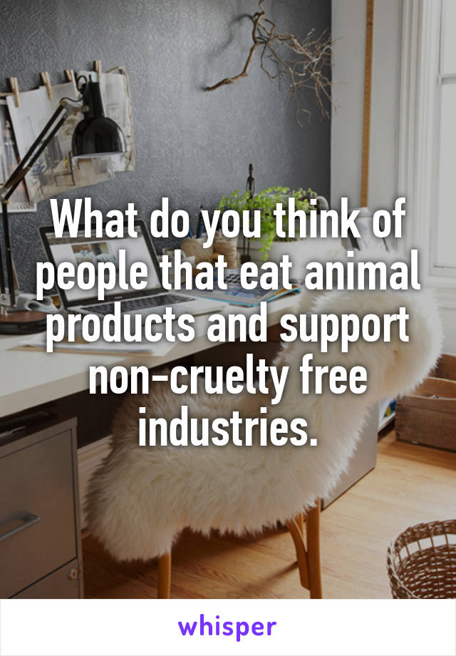 What do you think of people that eat animal products and support non-cruelty free industries.
