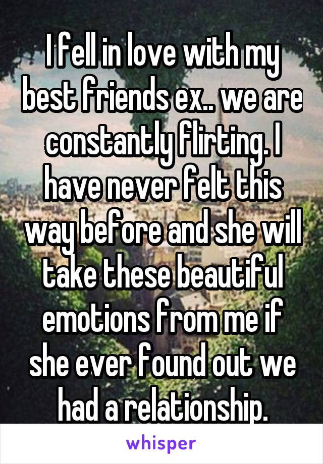 I fell in love with my best friends ex.. we are constantly flirting. I have never felt this way before and she will take these beautiful emotions from me if she ever found out we had a relationship.